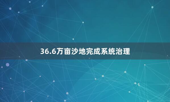 36.6万亩沙地完成系统治理