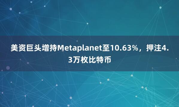 美资巨头增持Metaplanet至10.63%，押注4.3万枚比特币