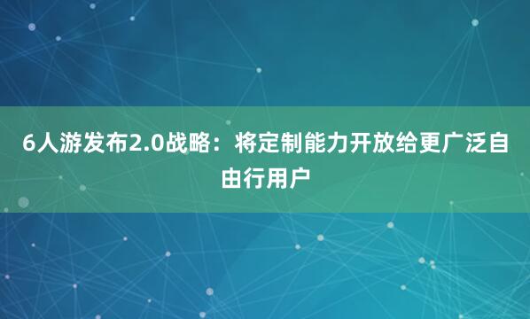 6人游发布2.0战略：将定制能力开放给更广泛自由行用户