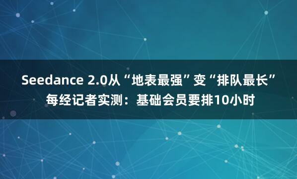 Seedance 2.0从“地表最强”变“排队最长” 每经记者实测：基础会员要排10小时