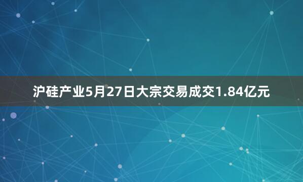 沪硅产业5月27日大宗交易成交1.84亿元