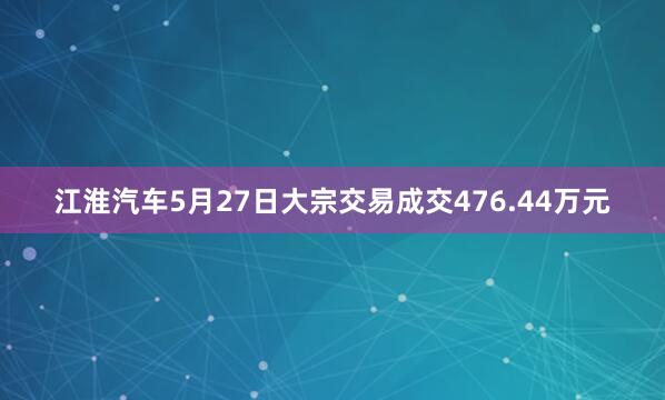 江淮汽车5月27日大宗交易成交476.44万元