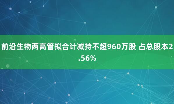 前沿生物两高管拟合计减持不超960万股 占总股本2.56%