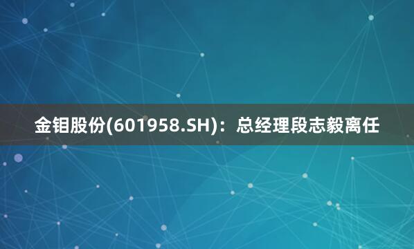 金钼股份(601958.SH)：总经理段志毅离任
