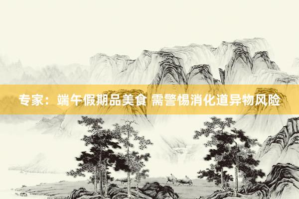 专家：端午假期品美食 需警惕消化道异物风险