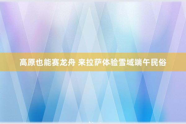 高原也能赛龙舟 来拉萨体验雪域端午民俗