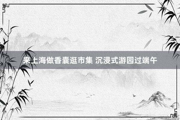 来上海做香囊逛市集 沉浸式游园过端午