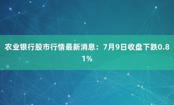 农业银行股市行情最新消息：7月9日收盘下跌0.81%