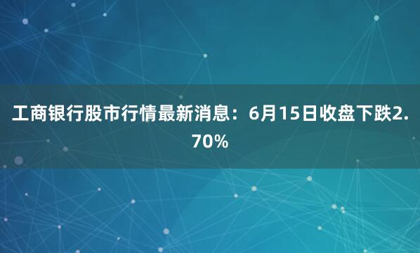 工商银行股市行情最新消息：6月15日收盘下跌2.70%