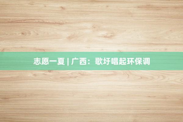 志愿一夏 | 广西：歌圩唱起环保调
