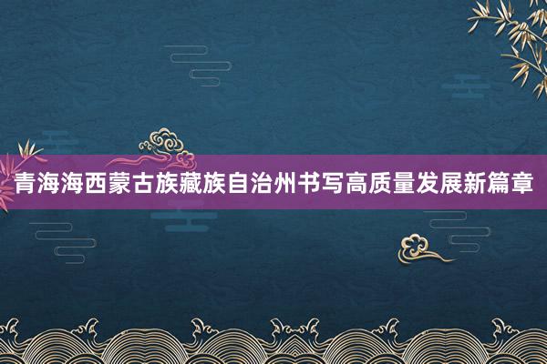 青海海西蒙古族藏族自治州书写高质量发展新篇章