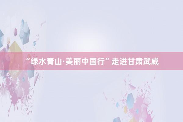 “绿水青山·美丽中国行”走进甘肃武威