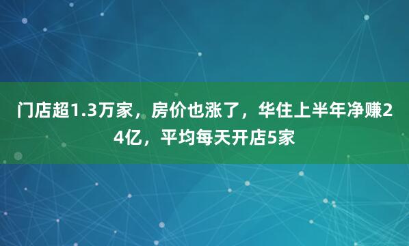 门店超1.3万家，房价也涨了，华住上半年净赚24亿，平均每天开店5家