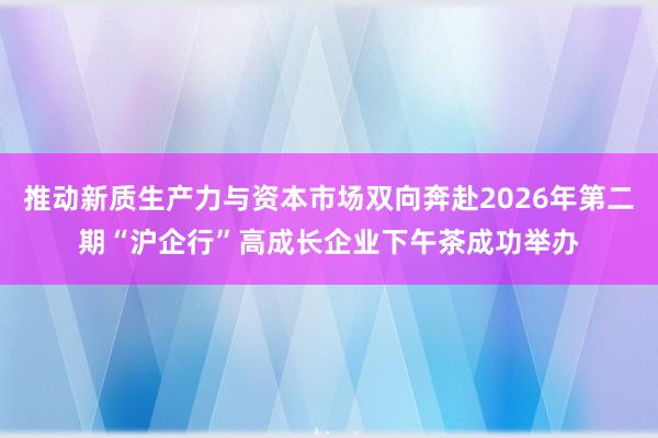 推动新质生产力与资本市场双向奔赴2026年第二期“沪企行”高成长企业下午茶成功举办