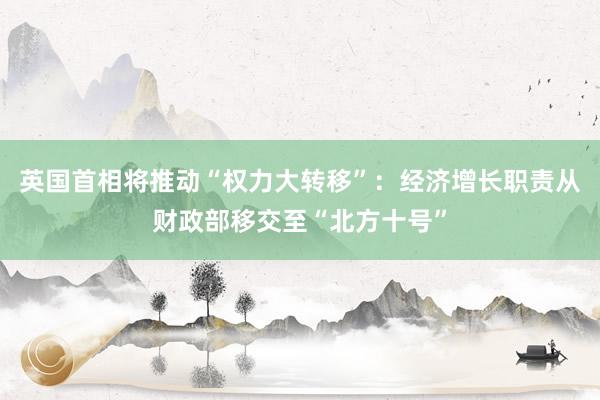 英国首相将推动“权力大转移”：经济增长职责从财政部移交至“北方十号”
