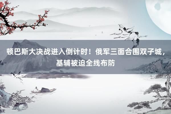 顿巴斯大决战进入倒计时！俄军三面合围双子城，基辅被迫全线布防