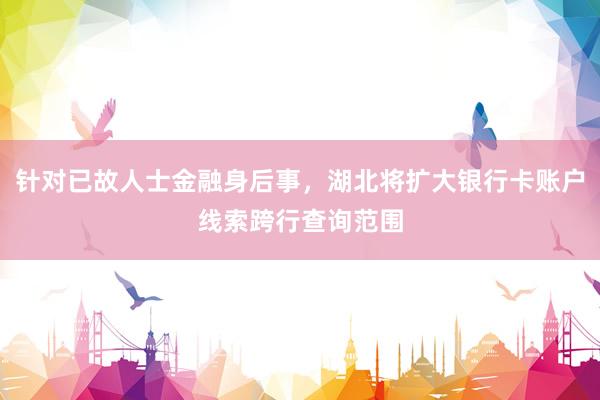 针对已故人士金融身后事，湖北将扩大银行卡账户线索跨行查询范围