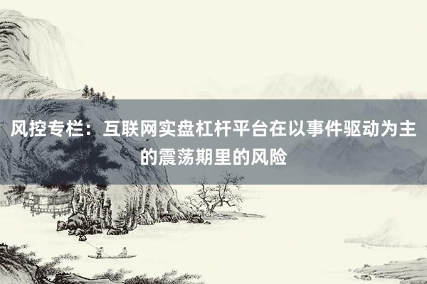 风控专栏：互联网实盘杠杆平台在以事件驱动为主的震荡期里的风险
