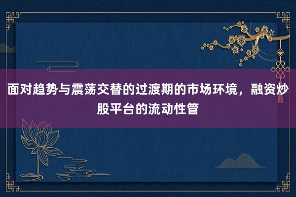 面对趋势与震荡交替的过渡期的市场环境，融资炒股平台的流动性管