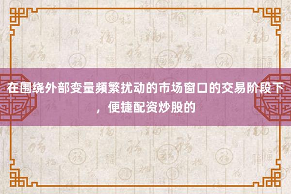 在围绕外部变量频繁扰动的市场窗口的交易阶段下，便捷配资炒股的