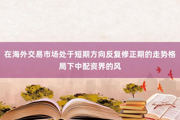 在海外交易市场处于短期方向反复修正期的走势格局下中配资界的风