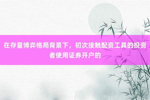 在存量博弈格局背景下，初次接触配资工具的投资者使用证券开户的