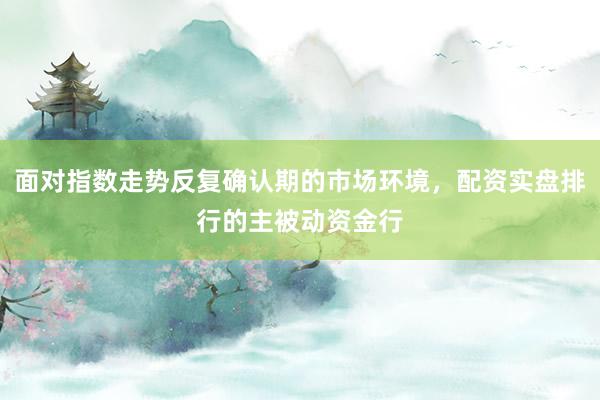 面对指数走势反复确认期的市场环境，配资实盘排行的主被动资金行