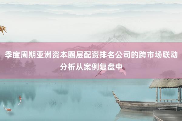 季度周期亚洲资本圈层配资排名公司的跨市场联动分析从案例复盘中