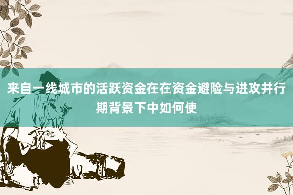 来自一线城市的活跃资金在在资金避险与进攻并行期背景下中如何使