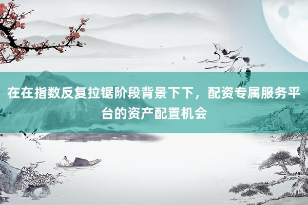 在在指数反复拉锯阶段背景下下，配资专属服务平台的资产配置机会