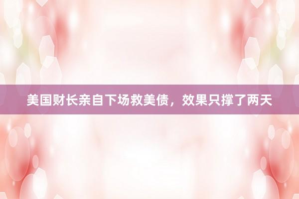美国财长亲自下场救美债，效果只撑了两天