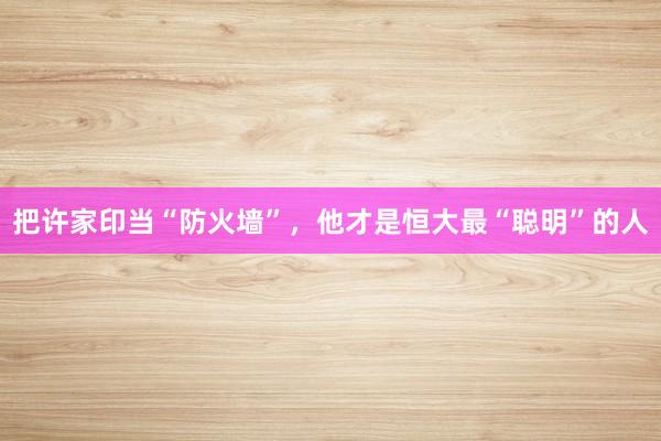 把许家印当“防火墙”，他才是恒大最“聪明”的人