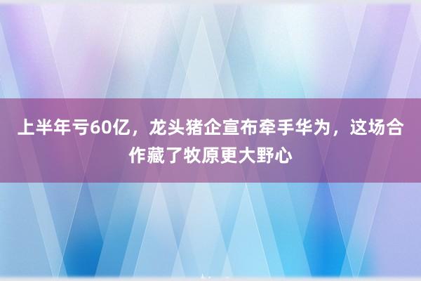上半年亏60亿，龙头猪企宣布牵手华为，这场合作藏了牧原更大野心