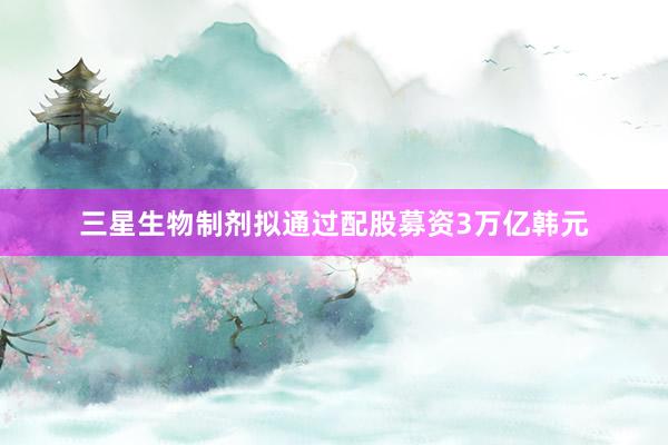 三星生物制剂拟通过配股募资3万亿韩元