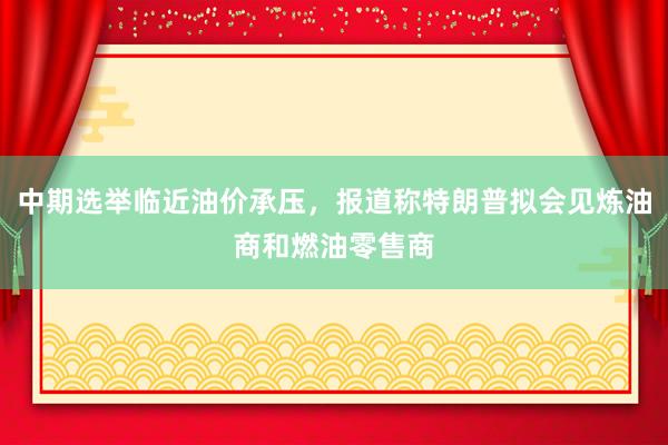 中期选举临近油价承压,报道称特朗普拟会见炼油商和燃油零售商