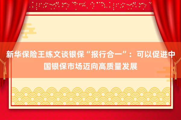 新华保险王练文谈银保“报行合一”：可以促进中国银保市场迈向高质量发展