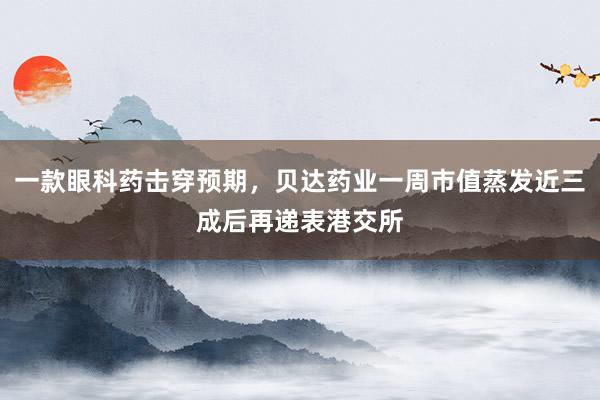 一款眼科药击穿预期，贝达药业一周市值蒸发近三成后再递表港交所