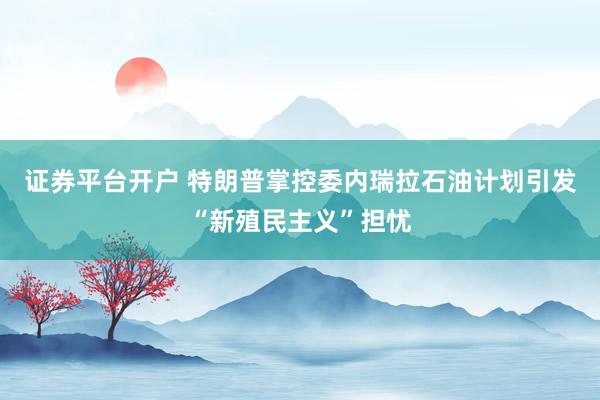 证券平台开户 特朗普掌控委内瑞拉石油计划引发“新殖民主义”担忧
