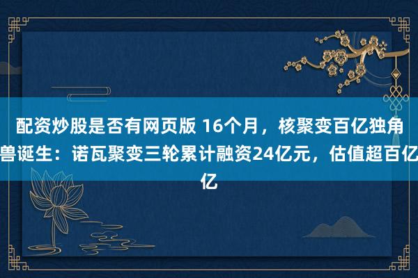 配资炒股是否有网页版 16个月，核聚变百亿独角兽诞生：诺瓦聚变三轮累计融资24亿元，估值超百亿