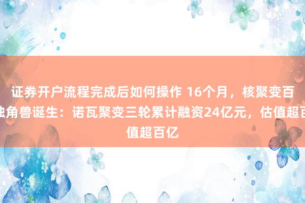 证券开户流程完成后如何操作 16个月，核聚变百亿独角兽诞生：诺瓦聚变三轮累计融资24亿元，估值超百亿