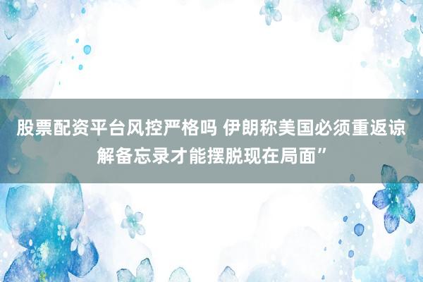 股票配资平台风控严格吗 伊朗称美国必须重返谅解备忘录才能摆脱现在局面”