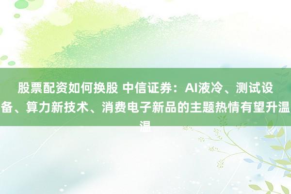 股票配资如何换股 中信证券：AI液冷、测试设备、算力新技术、消费电子新品的主题热情有望升温