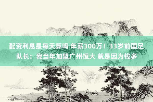 配资利息是每天算吗 年薪300万！33岁前国足队长：我当年加盟广州恒大 就是因为钱多