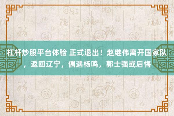 杠杆炒股平台体验 正式退出！赵继伟离开国家队，返回辽宁，偶遇杨鸣，郭士强或后悔
