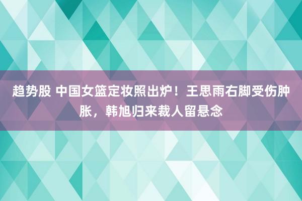 趋势股 中国女篮定妆照出炉！王思雨右脚受伤肿胀，韩旭归来裁人留悬念