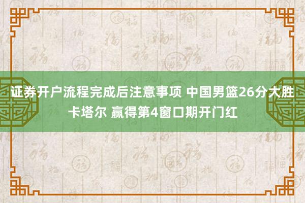 证券开户流程完成后注意事项 中国男篮26分大胜卡塔尔 赢得第4窗口期开门红