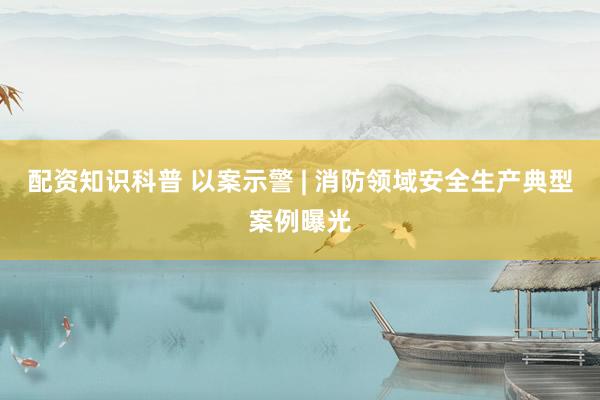 配资知识科普 以案示警 | 消防领域安全生产典型案例曝光