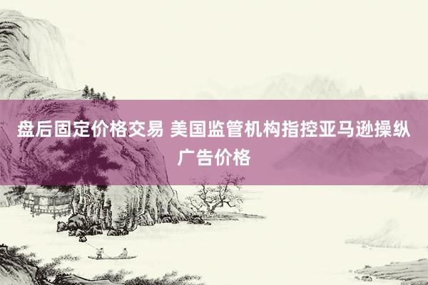 盘后固定价格交易 美国监管机构指控亚马逊操纵广告价格
