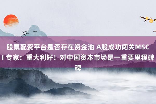 股票配资平台是否存在资金池 A股成功闯关MSCI 专家：重大利好！对中国资本市场是一重要里程碑