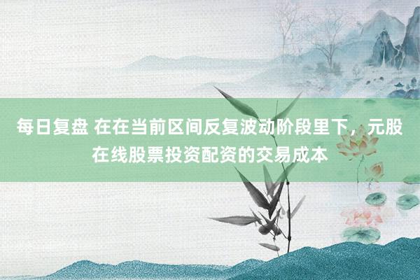 每日复盘 在在当前区间反复波动阶段里下，元股在线股票投资配资的交易成本